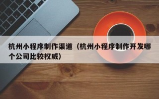 昌都杭州小程序制作渠道（杭州小程序制作开发哪个公司比较权威）