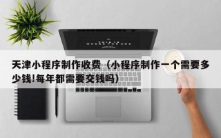 昌都天津小程序制作收费（小程序制作一个需要多少钱!每年都需要交钱吗）